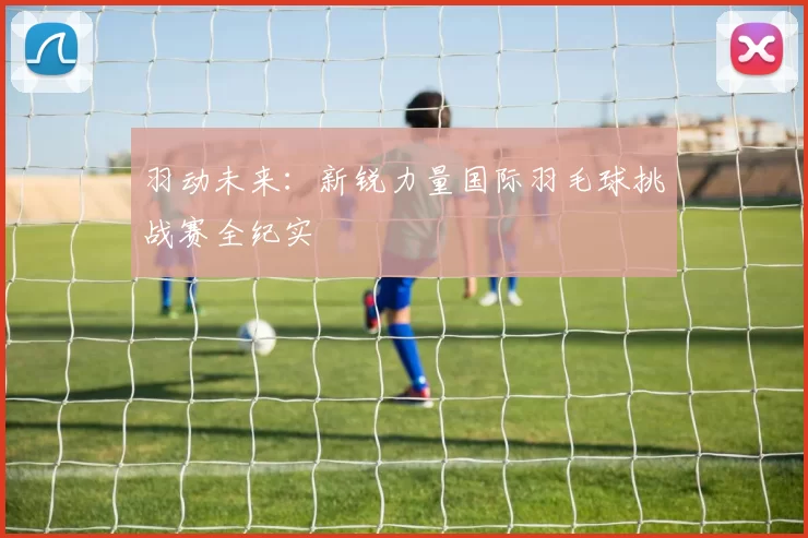 羽动未来：新锐力量国际羽毛球挑战赛全纪实