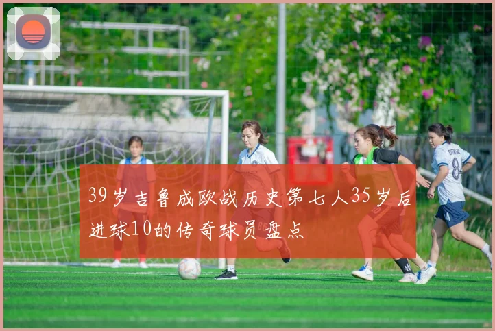39岁吉鲁成欧战历史第七人35岁后进球10的传奇球员盘点