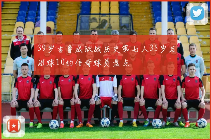 39岁吉鲁成欧战历史第七人35岁后进球10的传奇球员盘点