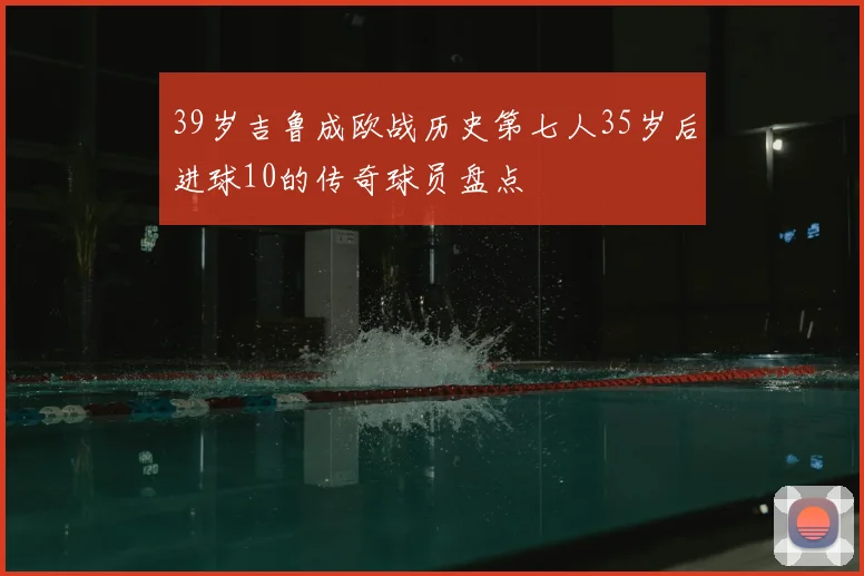 39岁吉鲁成欧战历史第七人35岁后进球10的传奇球员盘点