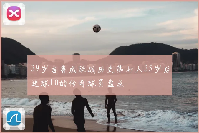 39岁吉鲁成欧战历史第七人35岁后进球10的传奇球员盘点