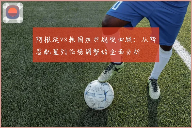 阿根廷vs韩国经典战役回顾:从阵容配置到临场调整的全面分析