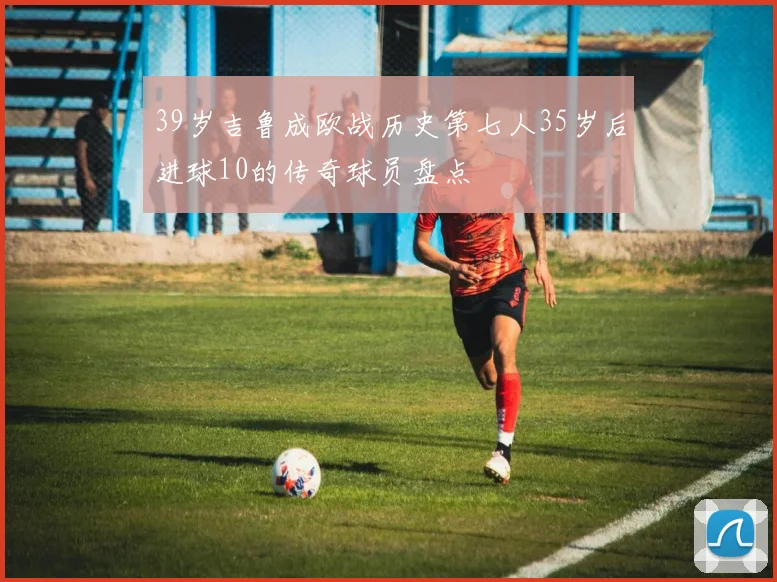 39岁吉鲁成欧战历史第七人35岁后进球10的传奇球员盘点