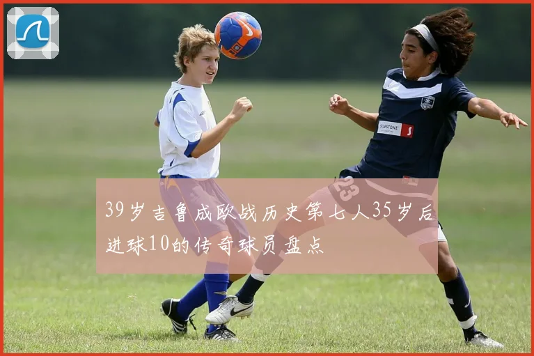 39岁吉鲁成欧战历史第七人35岁后进球10的传奇球员盘点