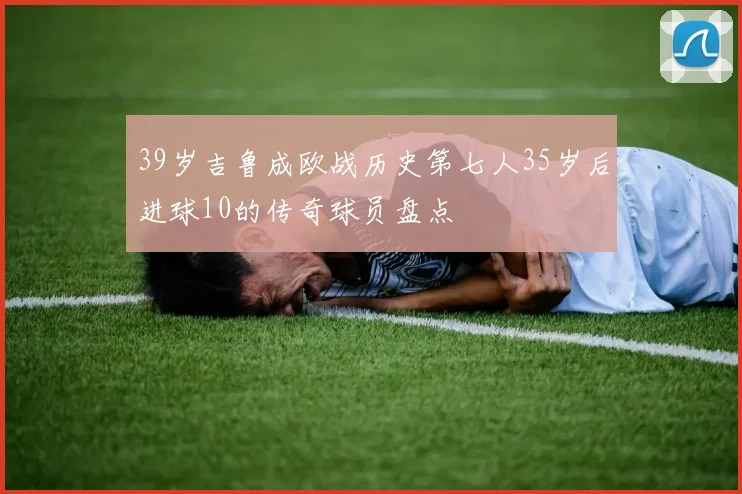 39岁吉鲁成欧战历史第七人35岁后进球10的传奇球员盘点