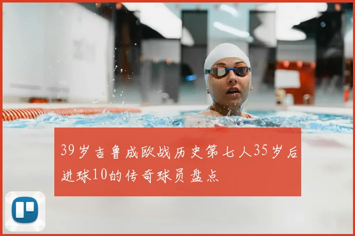39岁吉鲁成欧战历史第七人35岁后进球10的传奇球员盘点