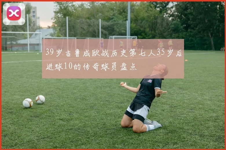 39岁吉鲁成欧战历史第七人35岁后进球10的传奇球员盘点
