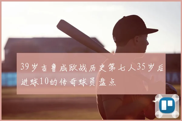 39岁吉鲁成欧战历史第七人35岁后进球10的传奇球员盘点