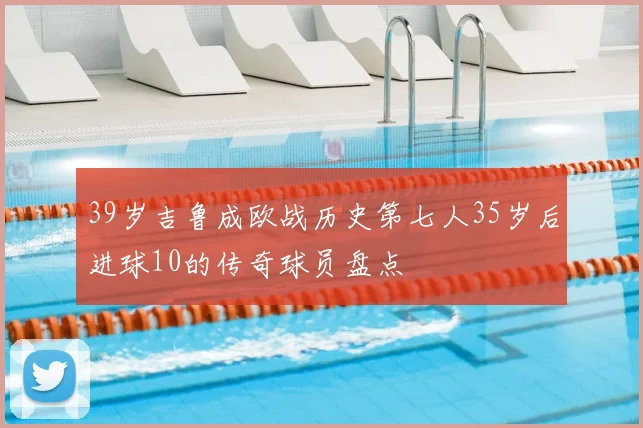 39岁吉鲁成欧战历史第七人35岁后进球10的传奇球员盘点