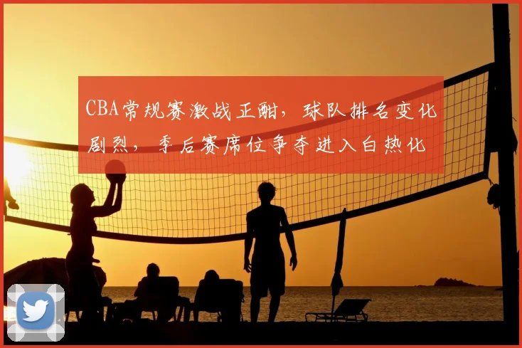 CBA常规赛激战正酣,球队排名变化剧烈,季后赛席位争夺进入白热化
