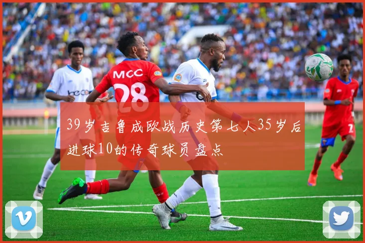 39岁吉鲁成欧战历史第七人35岁后进球10的传奇球员盘点