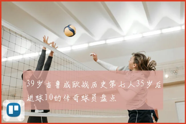 39岁吉鲁成欧战历史第七人35岁后进球10的传奇球员盘点