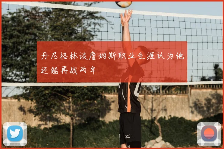 丹尼格林谈詹姆斯职业生涯认为他还能再战两年