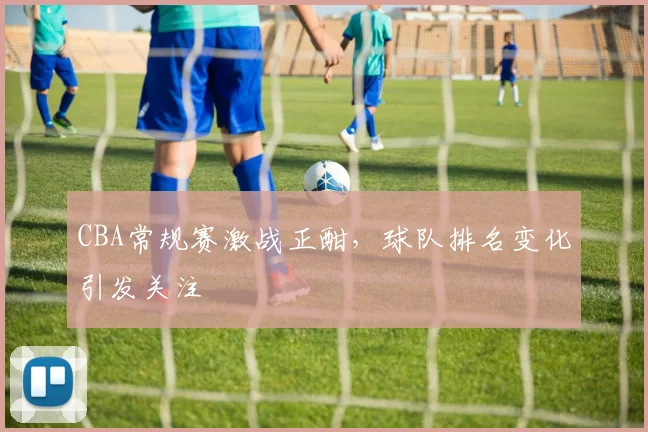 CBA常规赛激战正酣,球队排名变化引发关注