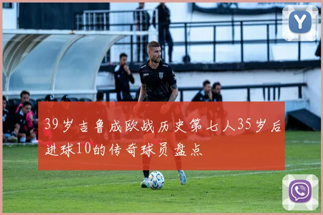 39岁吉鲁成欧战历史第七人35岁后进球10的传奇球员盘点