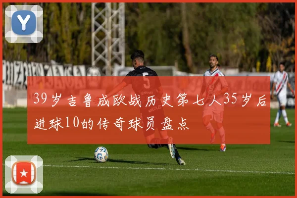 39岁吉鲁成欧战历史第七人35岁后进球10的传奇球员盘点