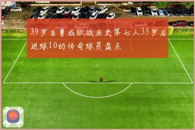 39岁吉鲁成欧战历史第七人35岁后进球10的传奇球员盘点
