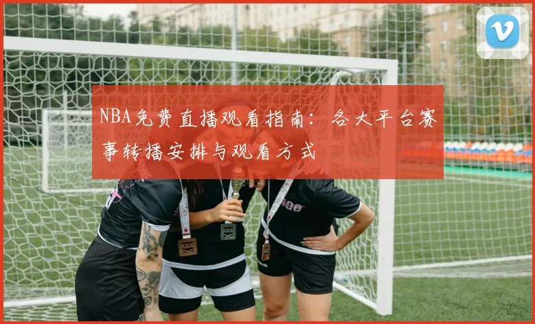 NBA免费直播观看指南:各大平台赛事转播安排与观看方式