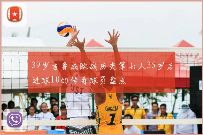 39岁吉鲁成欧战历史第七人35岁后进球10的传奇球员盘点
