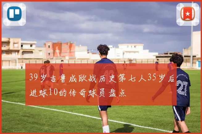 39岁吉鲁成欧战历史第七人35岁后进球10的传奇球员盘点