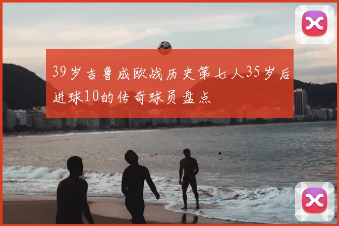 39岁吉鲁成欧战历史第七人35岁后进球10的传奇球员盘点