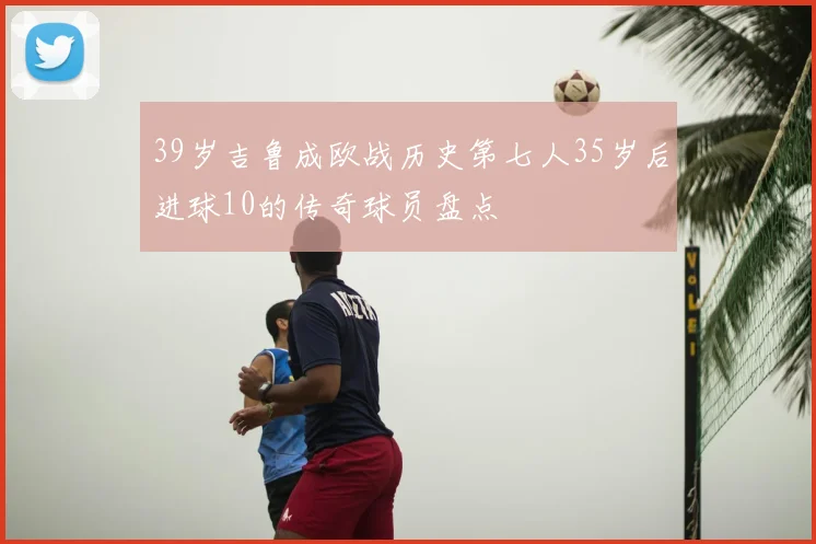 39岁吉鲁成欧战历史第七人35岁后进球10的传奇球员盘点