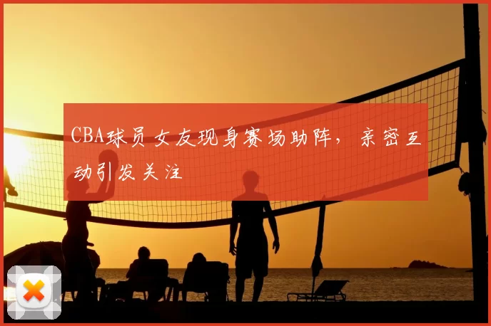 CBA球员女友现身赛场助阵，亲密互动引发关注