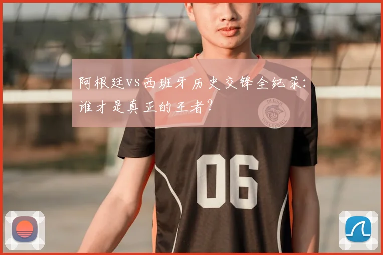 阿根廷vs西班牙历史交锋全纪录:谁才是真正的王者?