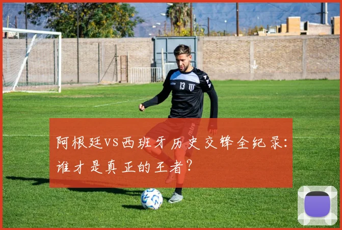 阿根廷vs西班牙历史交锋全纪录:谁才是真正的王者?