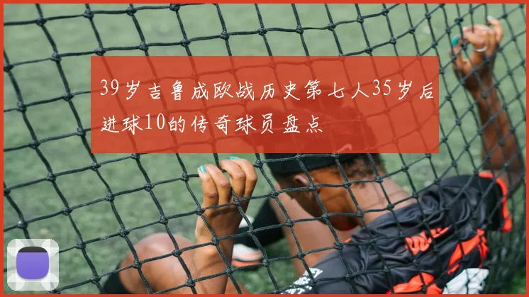 39岁吉鲁成欧战历史第七人35岁后进球10的传奇球员盘点