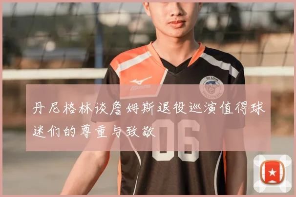 丹尼格林谈詹姆斯退役巡演值得球迷们的尊重与致敬