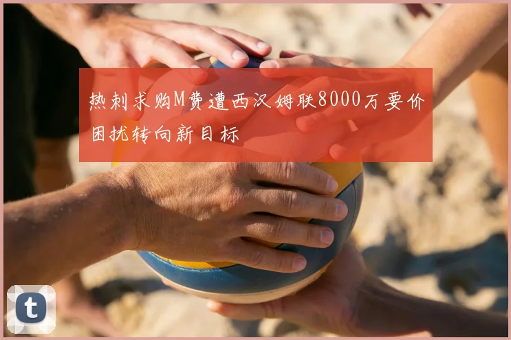 热刺求购M费遭西汉姆联8000万要价困扰转向新目标