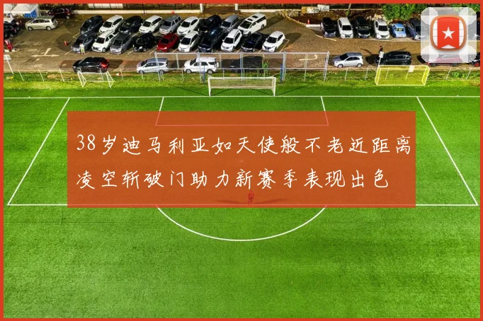 38岁迪马利亚如天使般不老近距离凌空斩破门助力新赛季表现出色