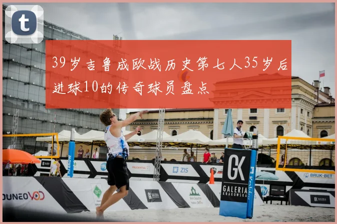 39岁吉鲁成欧战历史第七人35岁后进球10的传奇球员盘点