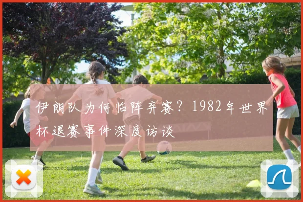伊朗队为何临阵弃赛?1982年世界杯退赛事件深度访谈