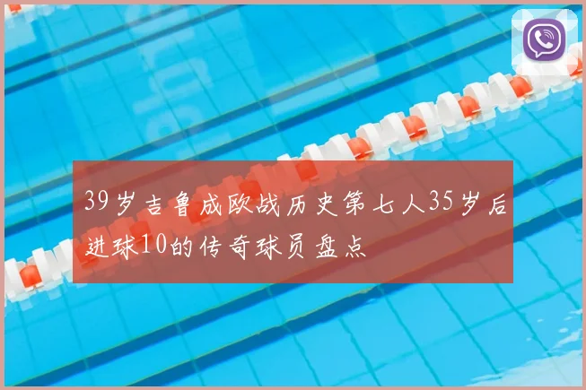 39岁吉鲁成欧战历史第七人35岁后进球10的传奇球员盘点