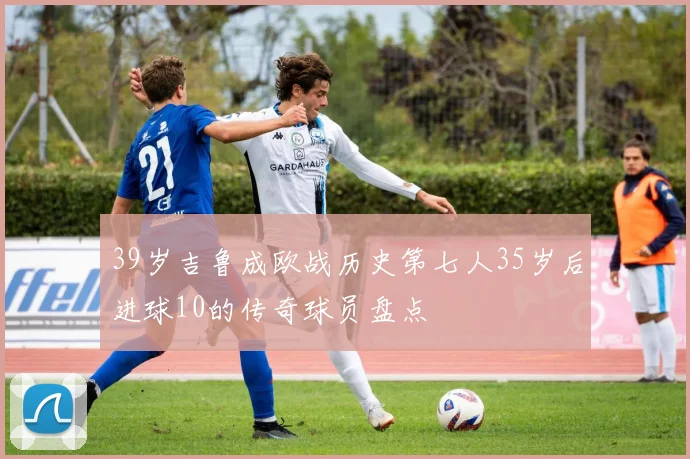 39岁吉鲁成欧战历史第七人35岁后进球10的传奇球员盘点