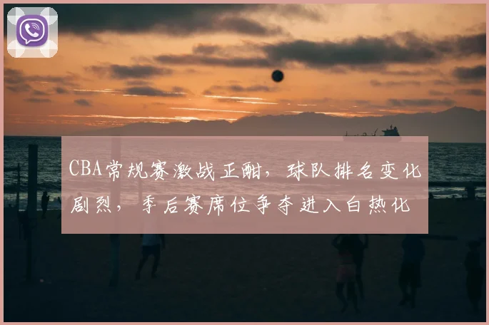 CBA常规赛激战正酣,球队排名变化剧烈,季后赛席位争夺进入白热化