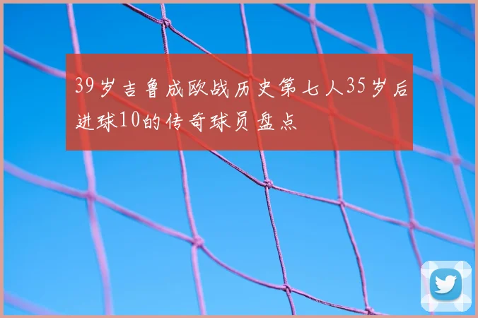 39岁吉鲁成欧战历史第七人35岁后进球10的传奇球员盘点