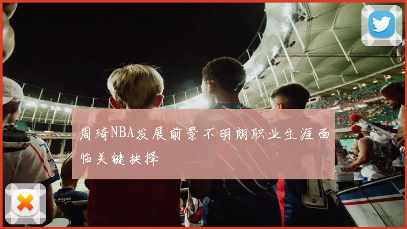 周琦NBA发展前景不明朗职业生涯面临关键抉择