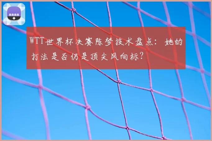 WTT世界杯决赛陈梦技术盘点:她的打法是否仍是顶尖风向标?