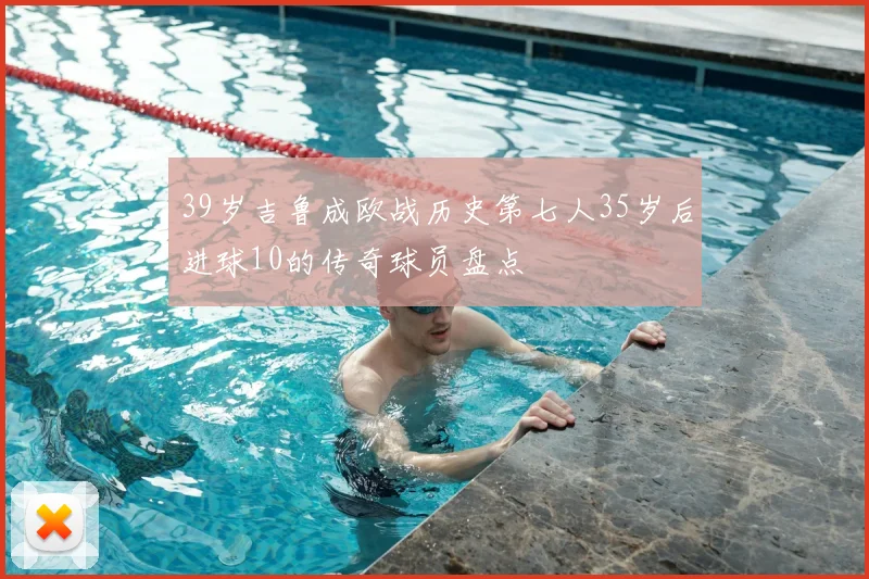 39岁吉鲁成欧战历史第七人35岁后进球10的传奇球员盘点