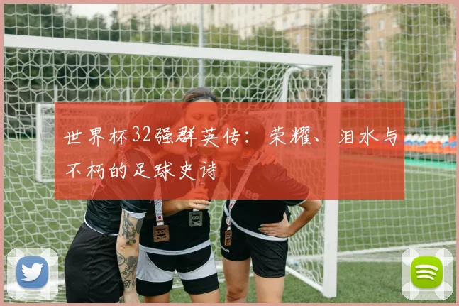 世界杯32强群英传:荣耀、泪水与不朽的足球史诗