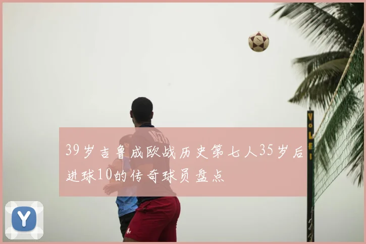 39岁吉鲁成欧战历史第七人35岁后进球10的传奇球员盘点