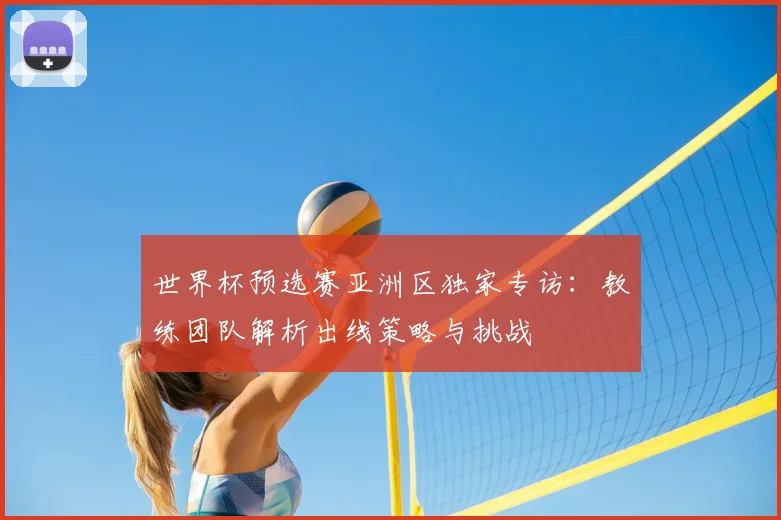 世界杯预选赛亚洲区独家专访:教练团队解析出线策略与挑战