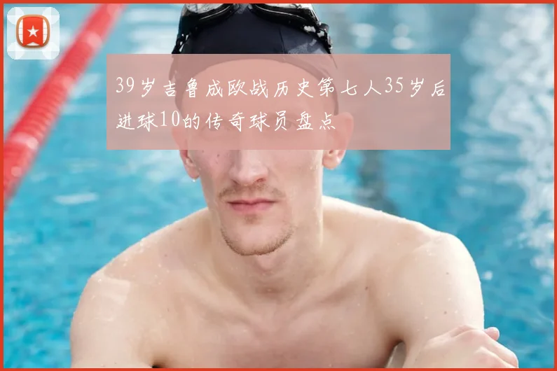 39岁吉鲁成欧战历史第七人35岁后进球10的传奇球员盘点