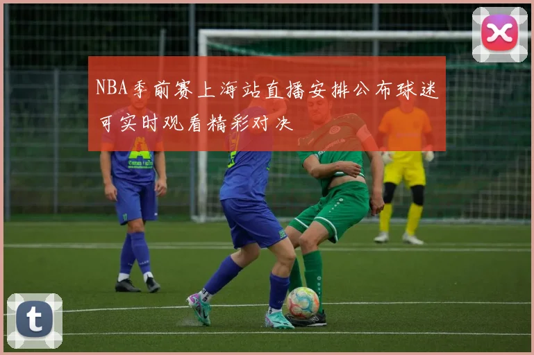 NBA季前赛上海站直播安排公布球迷可实时观看精彩对决