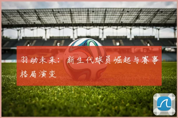 羽动未来：新生代球员崛起与赛事格局演变