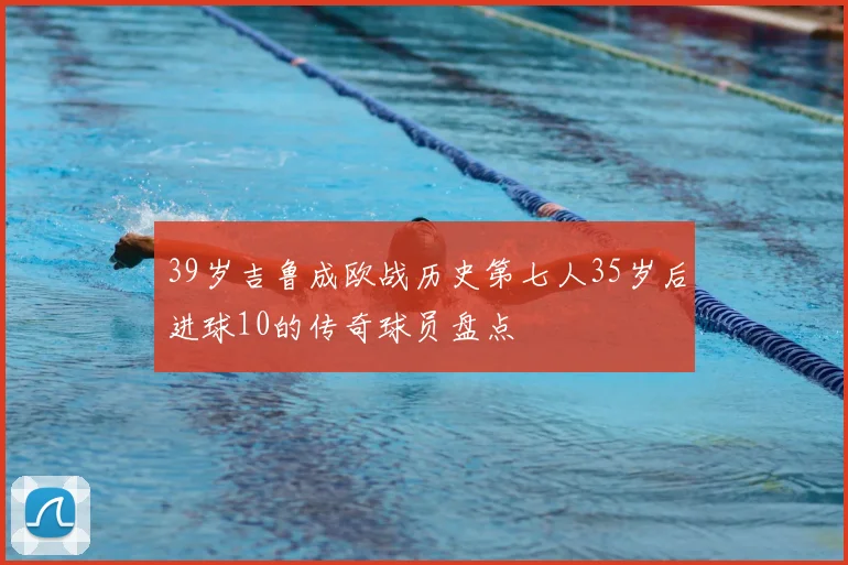 39岁吉鲁成欧战历史第七人35岁后进球10的传奇球员盘点