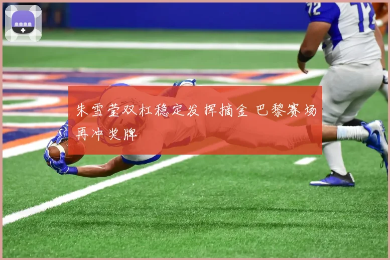朱雪莹双杠稳定发挥摘金 巴黎赛场再冲奖牌